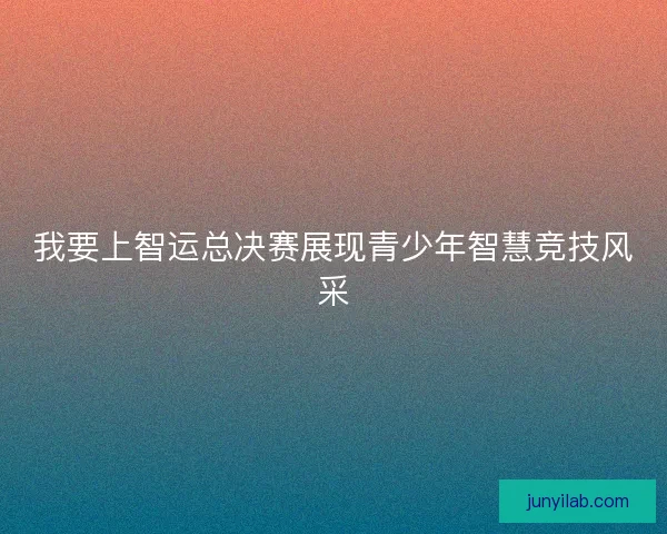我要上智运总决赛展现青少年智慧竞技风采