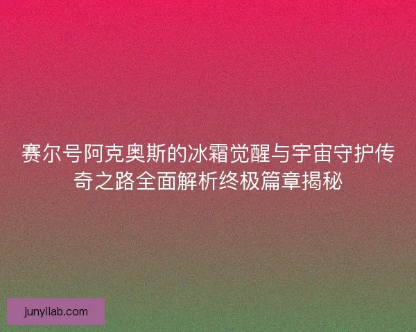 赛尔号阿克奥斯的冰霜觉醒与宇宙守护传奇之路全面解析终极篇章揭秘