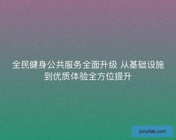 全民健身公共服务全面升级 从基础设施到优质体验全方位提升