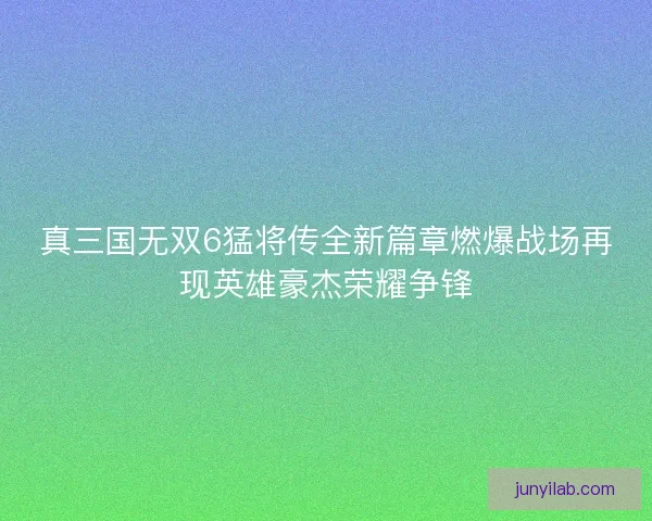 真三国无双6猛将传全新篇章燃爆战场再现英雄豪杰荣耀争锋